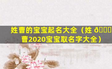 姓曹的宝宝起名大全（姓 🐛 曹2020宝宝取名字大全）